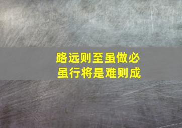 路远则至虽做必 虽行将是难则成